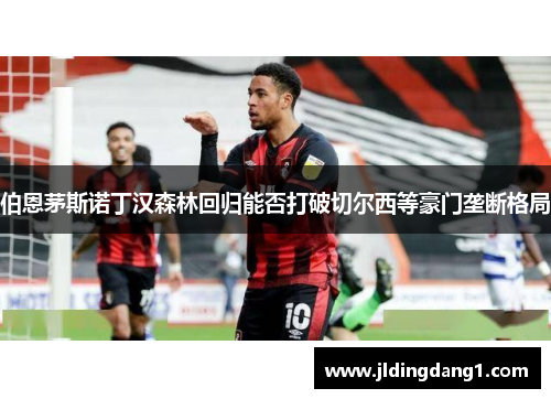 伯恩茅斯诺丁汉森林回归能否打破切尔西等豪门垄断格局